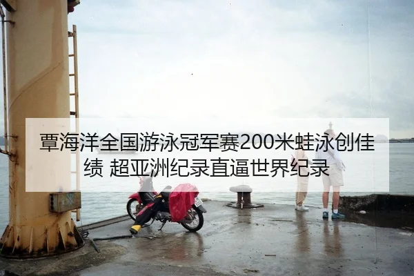覃海洋全国游泳冠军赛200米蛙泳创佳绩 超亚洲纪录直逼世界纪录